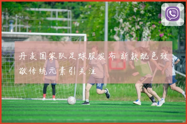 丹麦国家队足球服发布 新款配色致敬传统元素引关注