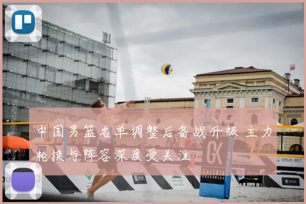 中国男篮名单调整后备战升级 主力轮换与阵容深度受关注