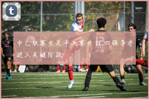中乙联赛女足半决赛开打 四强争夺进入关键阶段