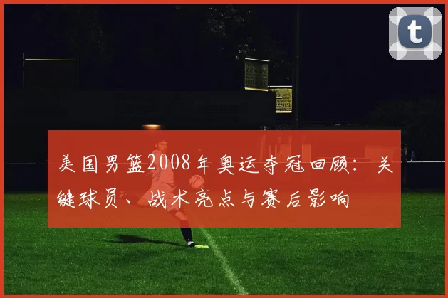 美国男篮2008年奥运夺冠回顾：关键球员、战术亮点与赛后影响