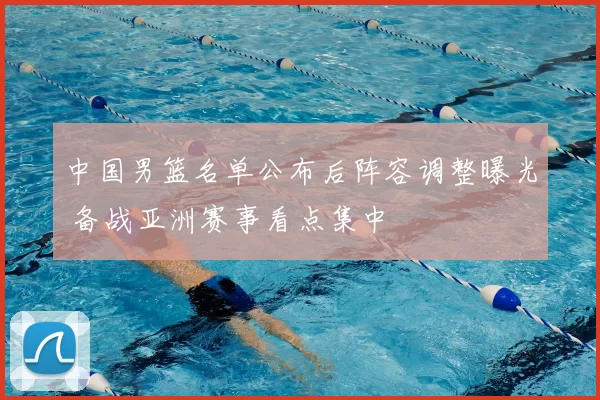 中国男篮名单公布后阵容调整曝光 备战亚洲赛事看点集中