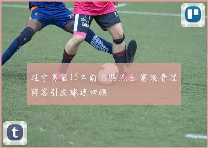 辽宁男篮15年前旧照流出 赛场青涩阵容引发球迷回顾