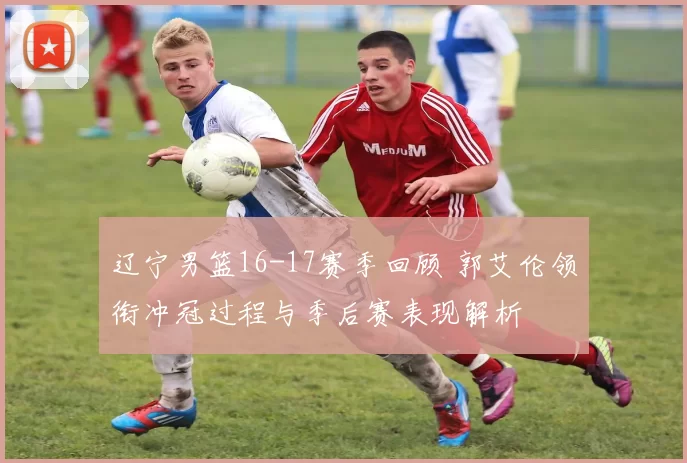 辽宁男篮16-17赛季回顾 郭艾伦领衔冲冠过程与季后赛表现解析