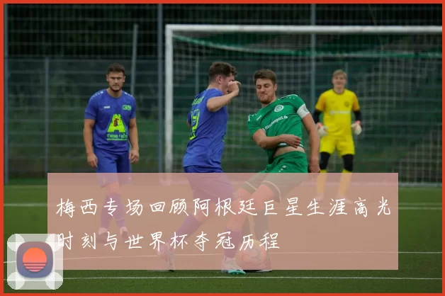 梅西专场回顾阿根廷巨星生涯高光时刻与世界杯夺冠历程