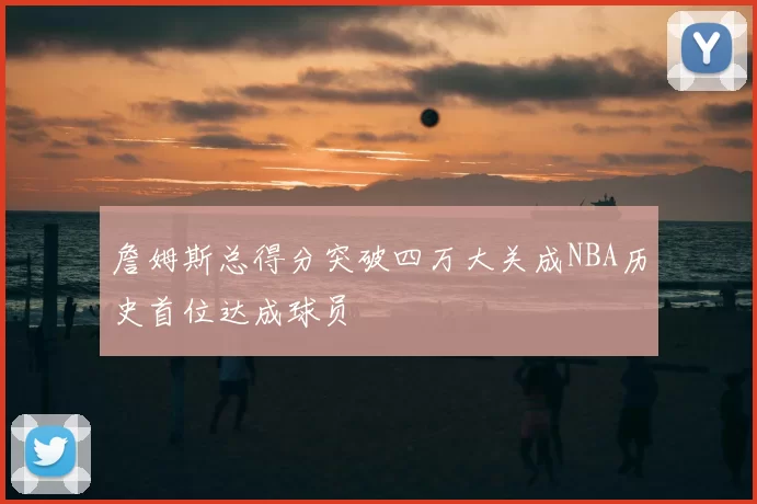 詹姆斯总得分突破四万大关成NBA历史首位达成球员