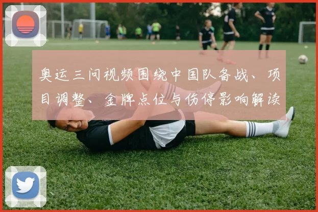 奥运三问视频围绕中国队备战、项目调整、金牌点位与伤停影响解读