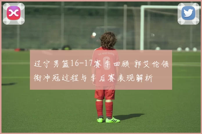 辽宁男篮16-17赛季回顾 郭艾伦领衔冲冠过程与季后赛表现解析