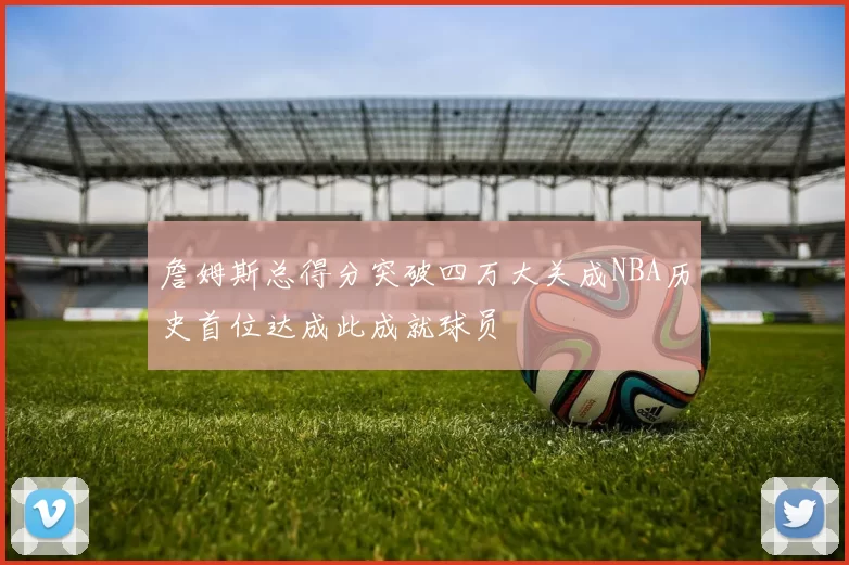 詹姆斯总得分突破四万大关成NBA历史首位达成此成就球员
