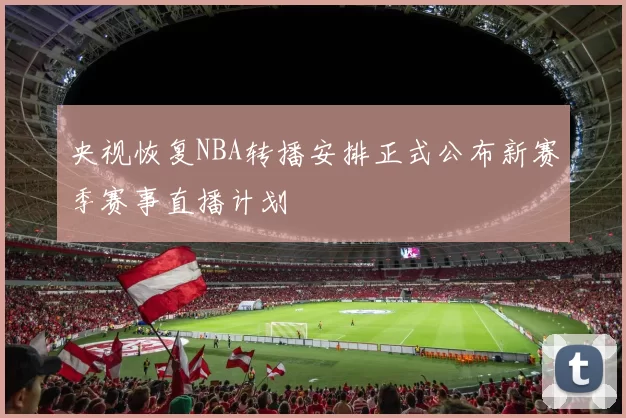 央视恢复NBA转播安排正式公布新赛季赛事直播计划