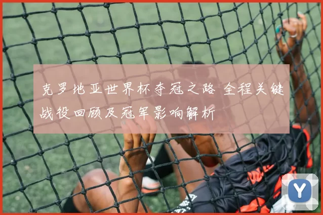 克罗地亚世界杯夺冠之路 全程关键战役回顾及冠军影响解析
