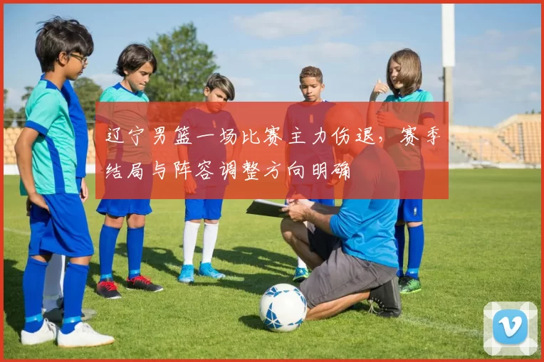 辽宁男篮一场比赛主力伤退，赛季结局与阵容调整方向明确