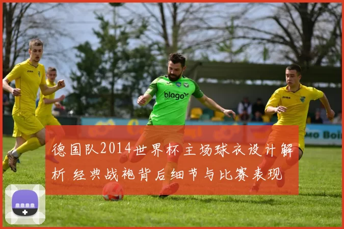 德国队2014世界杯主场球衣设计解析 经典战袍背后细节与比赛表现