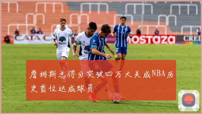 詹姆斯总得分突破四万大关成NBA历史首位达成球员