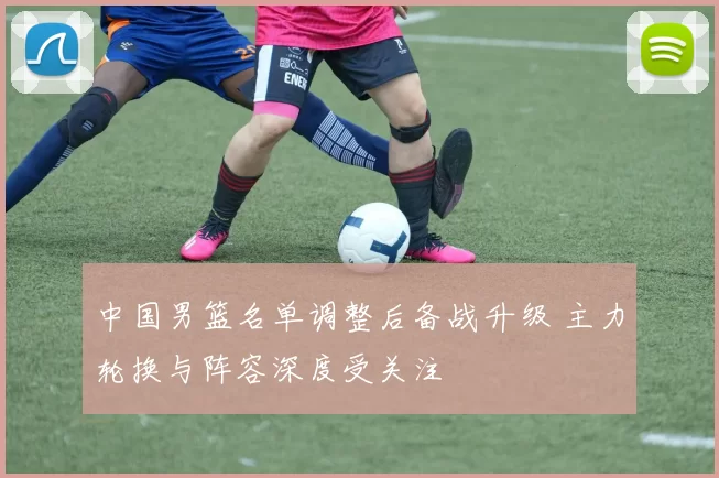 中国男篮名单调整后备战升级 主力轮换与阵容深度受关注