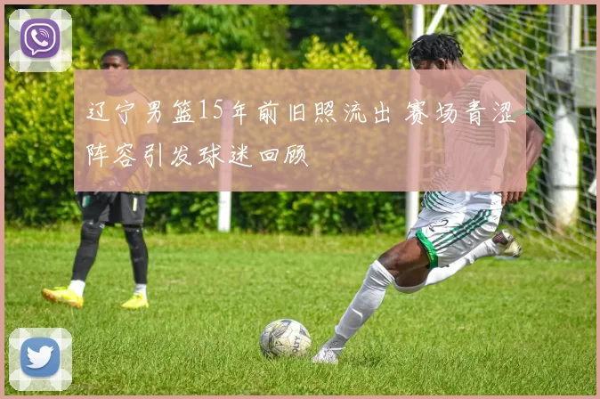 辽宁男篮15年前旧照流出 赛场青涩阵容引发球迷回顾