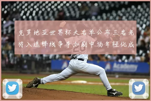 克罗地亚世界杯大名单公布三名老将入选锋线争夺加剧中场年轻化成亮点