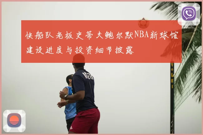 快船队老板史蒂夫鲍尔默NBA新球馆建设进度与投资细节披露
