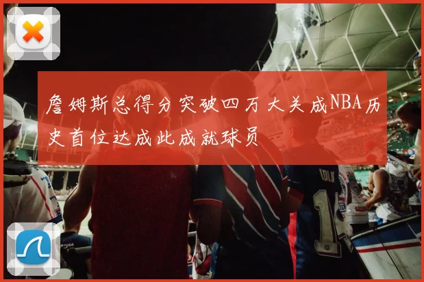 詹姆斯总得分突破四万大关成NBA历史首位达成此成就球员