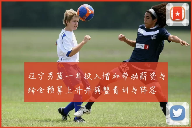 辽宁男篮一年投入增加带动薪资与转会预算上升并调整青训与阵容