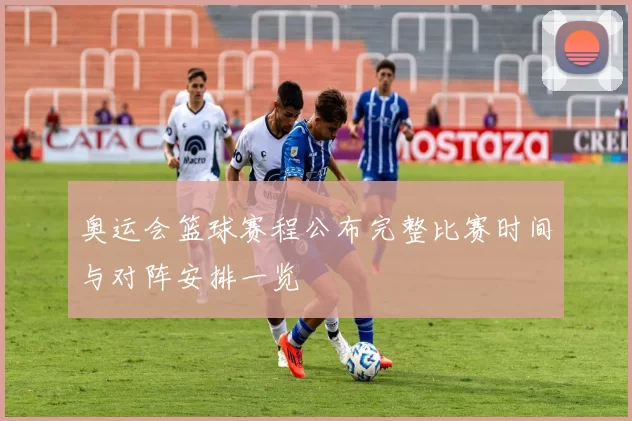 奥运会篮球赛程公布完整比赛时间与对阵安排一览