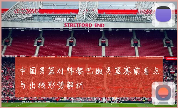 中国男篮对阵黎巴嫩男篮赛前看点与出线形势解析