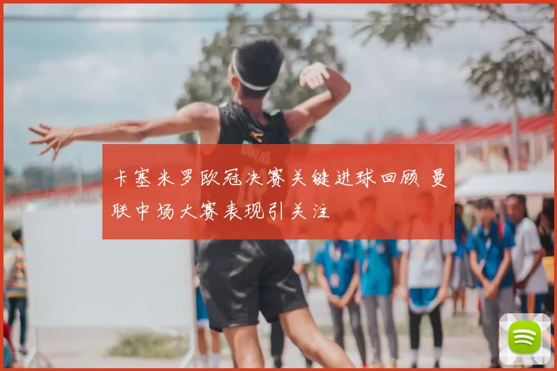 卡塞米罗欧冠决赛关键进球回顾 曼联中场大赛表现引关注