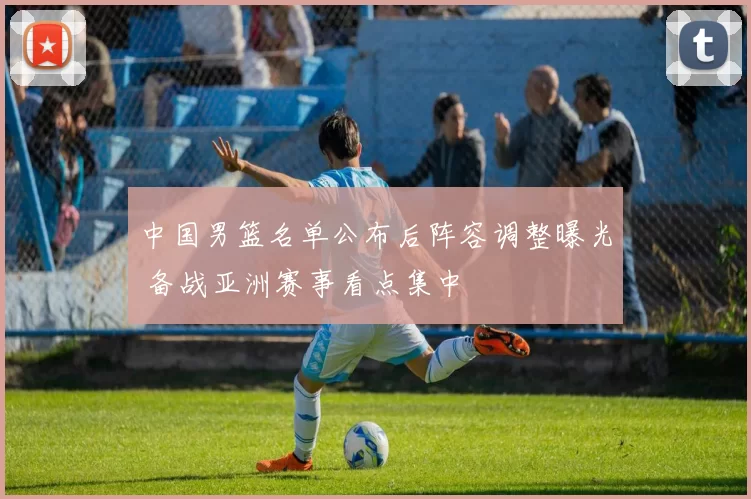 中国男篮名单公布后阵容调整曝光 备战亚洲赛事看点集中