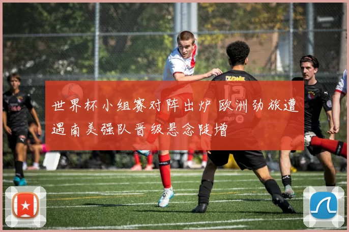 世界杯小组赛对阵出炉 欧洲劲旅遭遇南美强队晋级悬念陡增