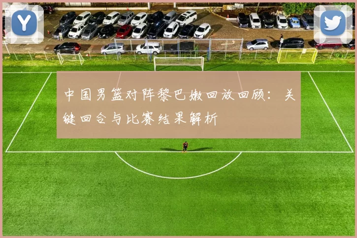 中国男篮对阵黎巴嫩回放回顾：关键回合与比赛结果解析