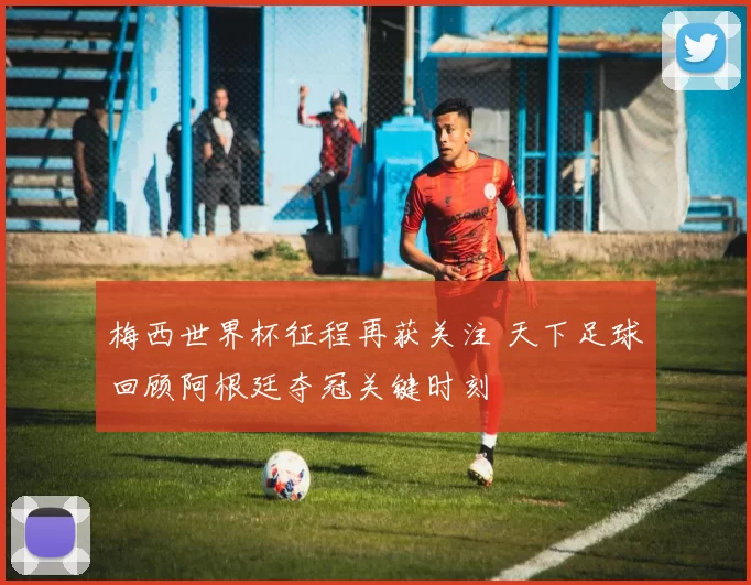 梅西世界杯征程再获关注 天下足球回顾阿根廷夺冠关键时刻