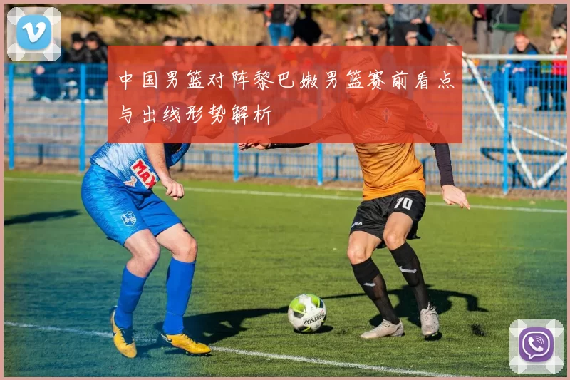 中国男篮对阵黎巴嫩男篮赛前看点与出线形势解析