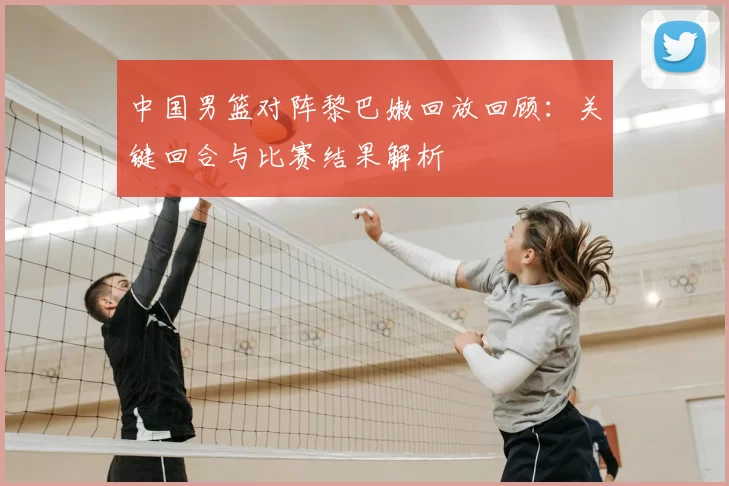 中国男篮对阵黎巴嫩回放回顾：关键回合与比赛结果解析