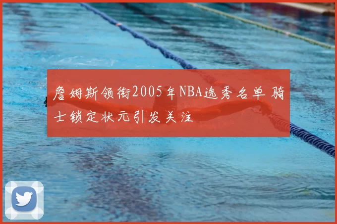 詹姆斯领衔2005年NBA选秀名单 骑士锁定状元引发关注