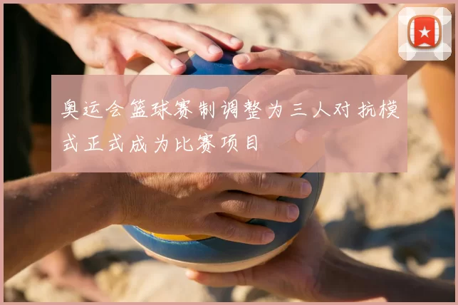 奥运会篮球赛制调整为三人对抗模式正式成为比赛项目