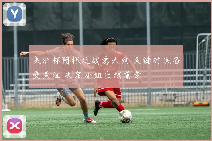 美洲杯阿根廷战意大利 关键对决备受关注 决定小组出线前景