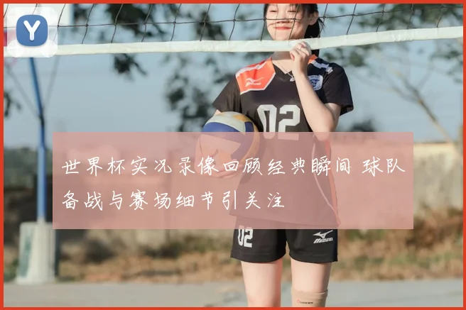 世界杯实况录像回顾经典瞬间 球队备战与赛场细节引关注