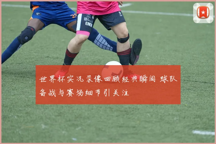 世界杯实况录像回顾经典瞬间 球队备战与赛场细节引关注